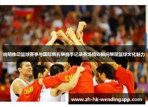 姚明推动篮球赛事与国际摄影展携手记录赛场精彩瞬间展现篮球文化魅力