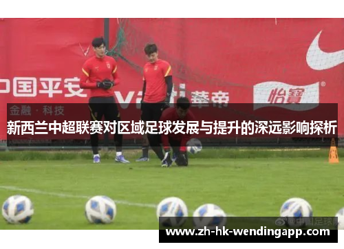 新西兰中超联赛对区域足球发展与提升的深远影响探析