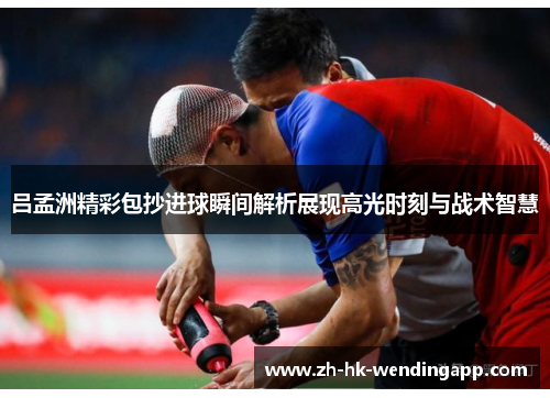 吕孟洲精彩包抄进球瞬间解析展现高光时刻与战术智慧