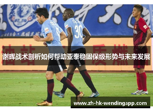 谢晖战术剖析如何帮助亚泰稳固保级形势与未来发展 谢晖战术剖析如何帮助亚泰稳固保级形势与未来发展