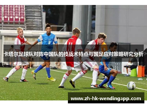 卡塔尔足球队对阵中国队的技战术特点与国足应对策略研究分析