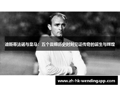 迪斯蒂法诺与皇马：五个震撼历史时刻见证传奇的诞生与辉煌