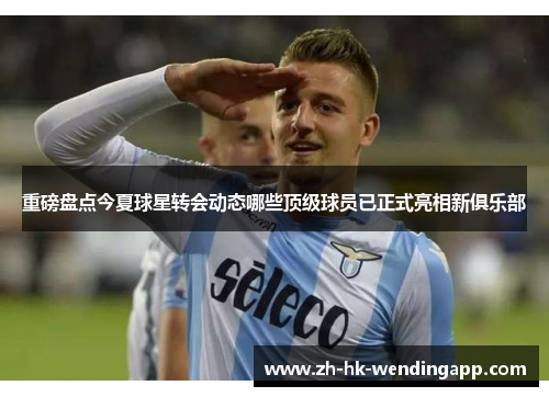 重磅盘点今夏球星转会动态哪些顶级球员已正式亮相新俱乐部