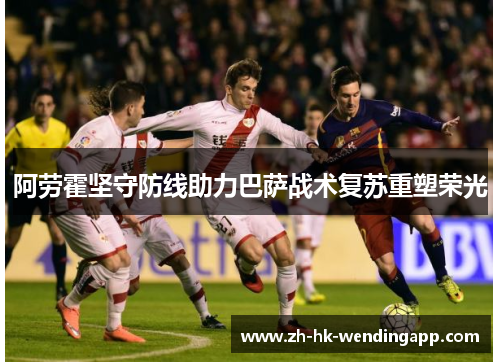阿劳霍坚守防线助力巴萨战术复苏重塑荣光 阿劳霍坚守防线助力巴萨战术复苏重塑荣光