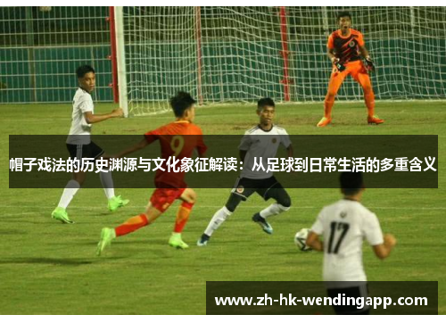 帽子戏法的历史渊源与文化象征解读：从足球到日常生活的多重含义