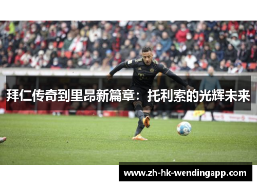 拜仁传奇到里昂新篇章:托利索的光辉未来 拜仁传奇到里昂新篇章:托利索的光辉未来