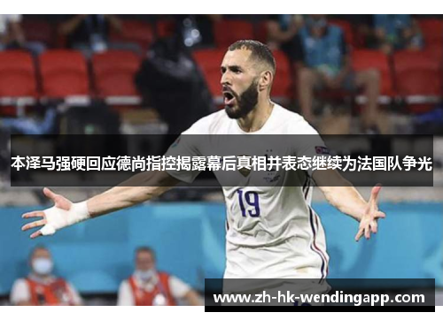 本泽马强硬回应德尚指控揭露幕后真相并表态继续为法国队争光