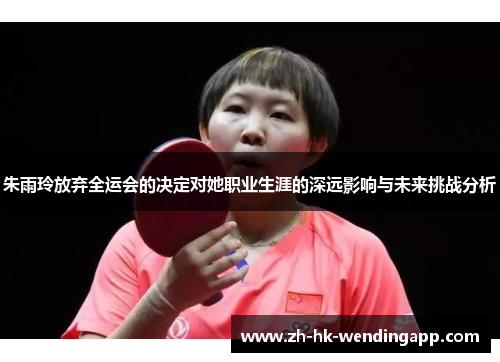 朱雨玲放弃全运会的决定对她职业生涯的深远影响与未来挑战分析