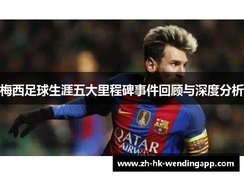 梅西足球生涯五大里程碑事件回顾与深度分析 梅西足球生涯五大里程碑事件回顾与深度分析