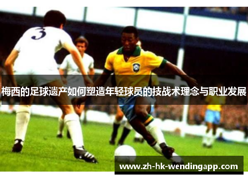 梅西的足球遗产如何塑造年轻球员的技战术理念与职业发展