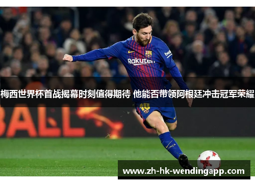 梅西世界杯首战揭幕时刻值得期待 他能否带领阿根廷冲击冠军荣耀